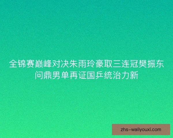 全锦赛巅峰对决朱雨玲豪取三连冠樊振东问鼎男单再证国乒统治力新