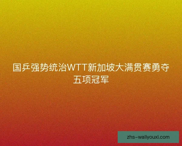 国乒强势统治WTT新加坡大满贯赛勇夺五项冠军